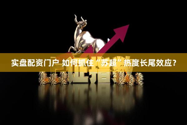 实盘配资门户 如何抓住“苏超”热度长尾效应？