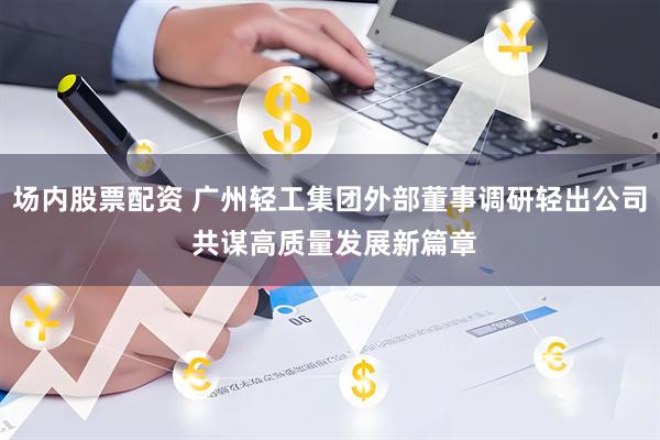 场内股票配资 广州轻工集团外部董事调研轻出公司 共谋高质量发展新篇章
