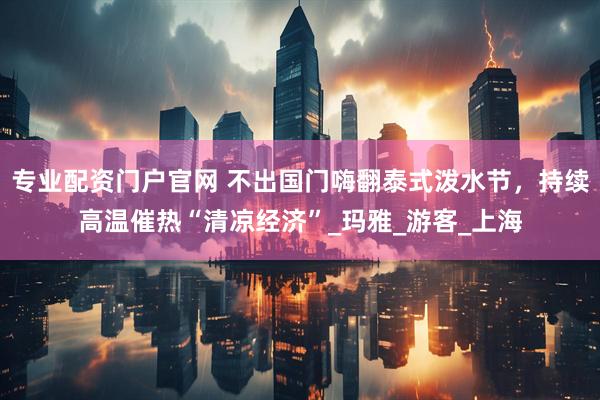 专业配资门户官网 不出国门嗨翻泰式泼水节，持续高温催热“清凉经济”_玛雅_游客_上海