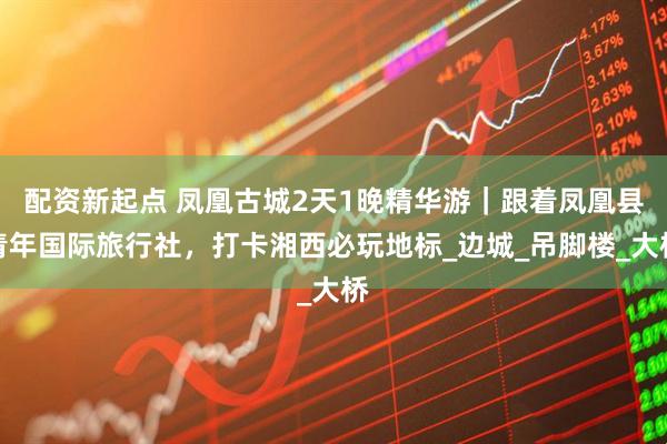 配资新起点 凤凰古城2天1晚精华游｜跟着凤凰县青年国际旅行社，打卡湘西必玩地标_边城_吊脚楼_大桥