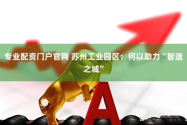 专业配资门户官网 苏州工业园区：何以助力“智造之城”