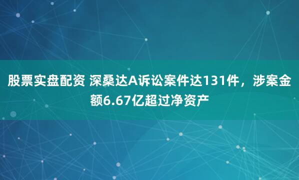 股票实盘配资 深桑达A诉讼案件达131件，涉案金额6.67亿超过净资产