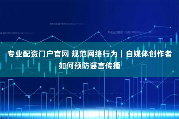 专业配资门户官网 规范网络行为｜自媒体创作者如何预防谣言传播